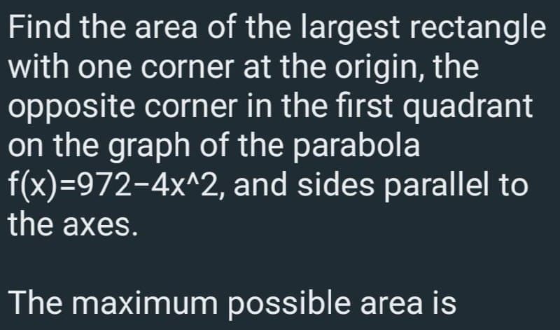 Find the area of the largest rectangle
with one corner at the origin, the
opposite corner in the first quadrant
on the graph of the parabola
f(x)=972-4x^2, and sides parallel to
the axes.
The maximum possible area is