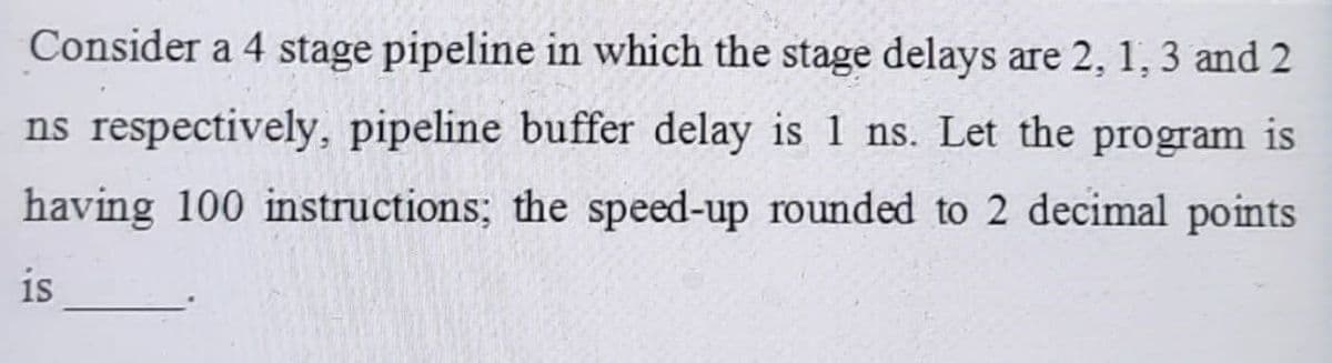 Consider a 4 stage pipeline in which the stage delays are 2, 1, 3 and 2
ns respectively, pipeline buffer delay is 1 ns. Let the program is
having 100 instructions; the speed-up rounded to 2 decimal points
is