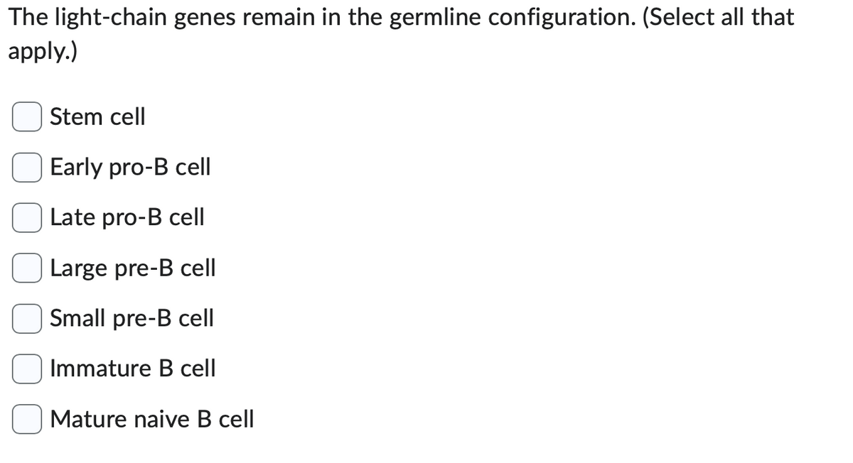 The light-chain genes remain in the germline configuration. (Select all that
apply.)
00
Stem cell
Early pro-B cell
Late pro-B cell
Large pre-B cell
Small pre-B cell
Immature B cell
Mature naive B cell