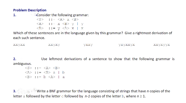 Problem Description
1.
Which of these sentences are in the language given by this grammar? Give a rightmost derivation of
each such sentence.
ххухх
2.
Consider the following grammar:
<A> <B>
x <B> y y
::= y <<>> x | x
ambiguous.
xxyxy
yxxy
<S> = <A> <B>
<A> ::= <B> a | b
<B>= b <A> | a
ухуххух
ххухуух
Use leftmost derivations of a sentence to show that the following grammar is
3.
Write a BNF grammar for the language consisting of strings that have n copies of the
letter a followed by the letter c followed by n-1 copies of the letter b, where n ≥ 1.