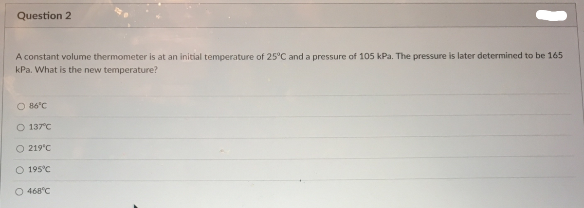 Question 2
A constant volume thermometer is at an initial temperature of 25°C and a pressure of 105 kPa. The pressure is later determined to be 165
kPa. What is the new temperature?
86°C
O 137°C
219°C
O 195°C
O 468°C
