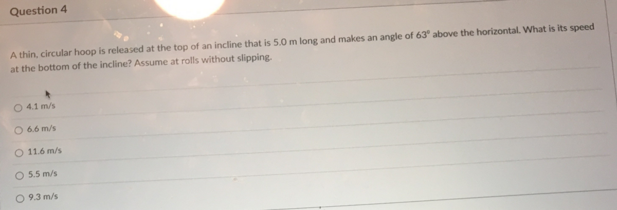 Question 4
A thin, circular hoop is released at the top of an incline that is 5.0 m long and makes an angle of 63° above the horizontal. What is its speed
at the bottom of the incline? Assume at rolls without slipping.
O 4.1 m/s
O 6.6 m/s
O 11.6 m/s
5.5 m/s
O 9.3 m/s
