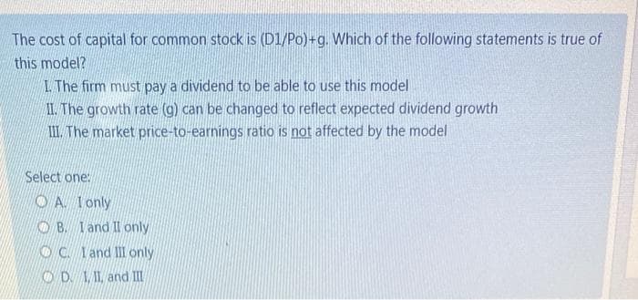 The cost of capital for common stock is (D1/Po)+g. Which of the following statements is true of
this model?
L The firm must pay a dividend to be able to use this model
II. The growth rate (g) can be changed to reflect expected dividend growth
II. The market price-to-earnings ratio is not affected by the model
Select one:
O A. Ionly
O B. Iand II only
OC. Iand ll only
OD 1, I1, and II
