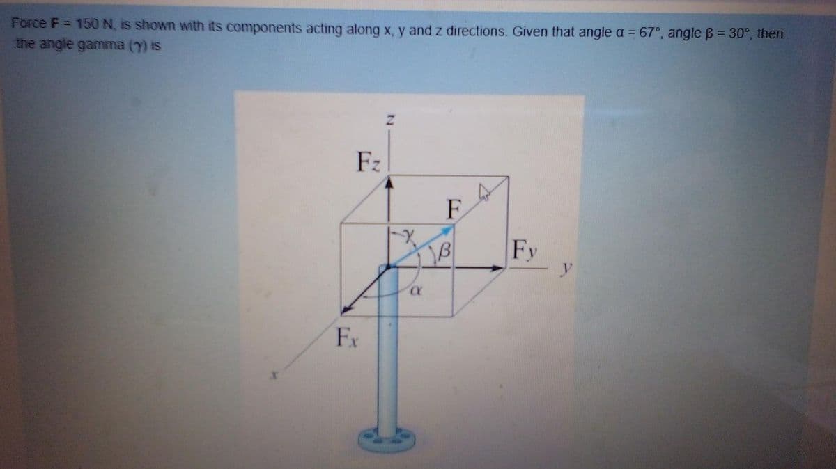 Force F = 150 N, is shown with its components acting along x, y and z directions. Given that angle a = 67°, angle B = 30°, then
the angle gamma (7) is
Fz
F
18
Fy
y
Fx
