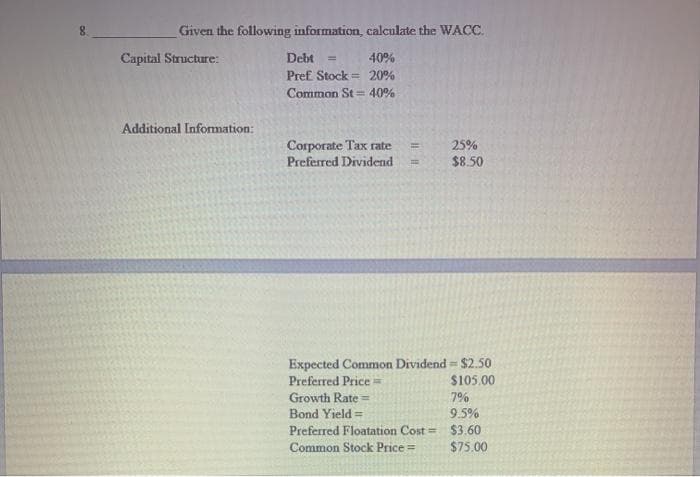 Given the following information, calculate the WACC.
Capital Structure:
Debt =
40%
Pref Stock = 20%
Common St = 40%
Additional Information:
Corporate Tax rate
Preferred Dividend
25%
$8.50
%3D
Expected Common Dividend = $2.50
$105.00
Preferred Price=
Growth Rate =
7%
9.5%
Bond Yield =
Preferred Floatation Cost = $3.60
$75.00
Common Stock Price=
