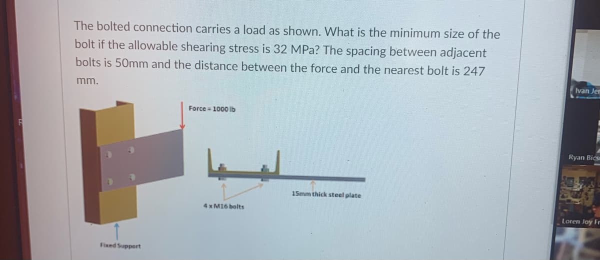 The bolted connection carries a load as shown. What is the minimum size of the
bolt if the allowable shearing stress is 32 MPa? The spacing between adjacent
bolts is 50mm and the distance between the force and the nearest bolt is 247
mm.
Ivan Jer
Force = 1000 lb
Ryan Bics
15mm thick steel plate
4 x M16 bolts
Loren Joy Fr
Fixed Support
