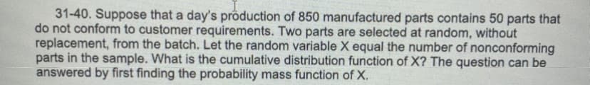 31-40. Suppose that a day's production of 850 manufactured parts contains 50 parts that
do not conform to customer requirements. Two parts are selected at random, without
replacement, from the batch. Let the random variable X equal the number of nonconforming
parts in the sample. What is the cumulative distribution function of X? The question can be
answered by first finding the probability mass function of X.