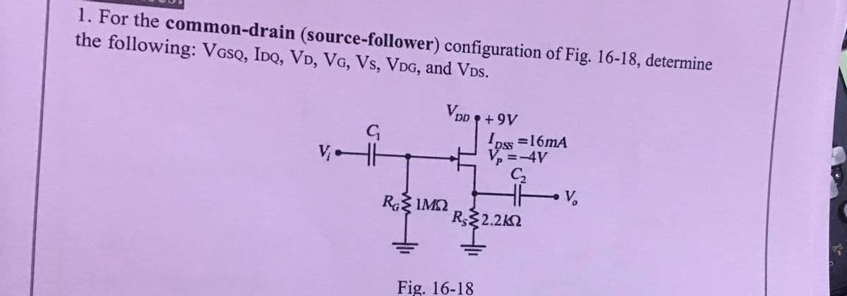 1. For the common-drain (source-follower) configuration of Fig. 16-18, determine
the following: VGSQ, IDQ, VD, VG, Vs, VDG, and VDs.
VDp + 9V
pss =16mA
V, =-4V
V.
RG IM2
R2.2K2
Fig. 16-18
