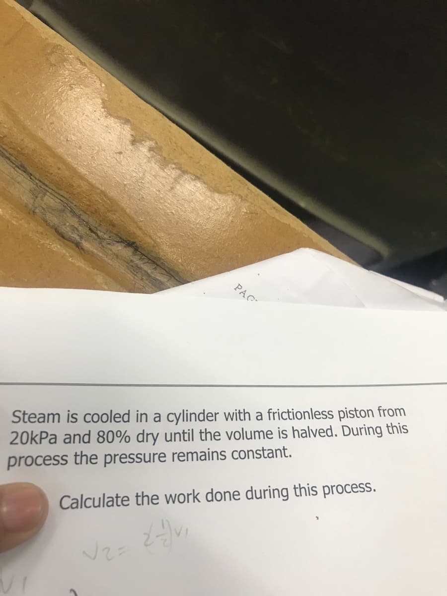 PAC
Steam is cooled in a cylinder with a frictionless piston from
20kPa and 80% dry until the volume is halved. During this
process the pressure remains constant.
Calculate the work done during this process.
2-) Vi
√2=