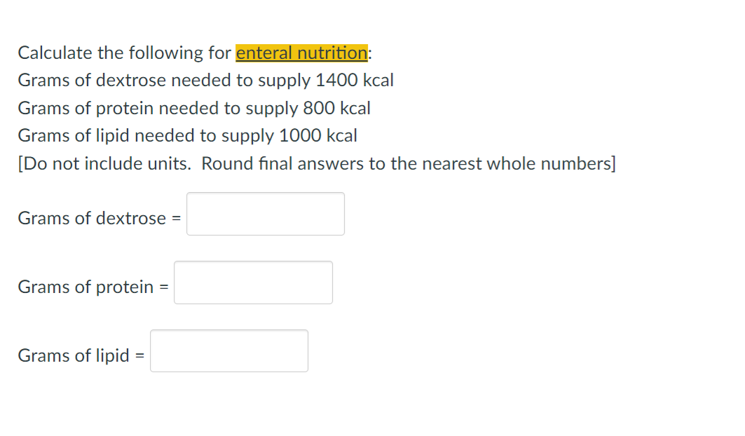Calculate the following for enteral nutrition:
Grams of dextrose needed to supply 1400 kcal
Grams of protein needed to supply 800 kcal
Grams of lipid needed to supply 1000 kcal
[Do not include units. Round final answers to the nearest whole numbers]
Grams of dextrose =
Grams of protein
Grams of lipid
=
=