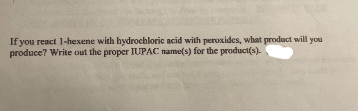 If you react 1-hexene with hydrochloric acid with peroxides, what product will you
produce? Write out the proper IUPAC name(s) for the product(s).