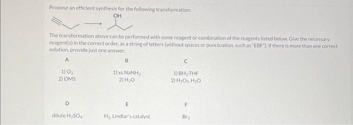 Propose an efficient synthesis for the following transformation:
OH
앗
The transformation above can be performed with some reagent or combination of the reagents listed below. Give the necessary
reagent(s) in the correct order, as a string of letters (without spaces or punctuation, such as "EBF"). If there is more than one correct.
solution, provide just one answer.
A
1) 0₁
2) DMS
D
dilute H₂SO4
B
1) xs NINH,
2) H₂O
E
H₂, Lindlar's catalyst
C
1) BH₂-THF
2) H₂O₂, H₂O
F
Br₂