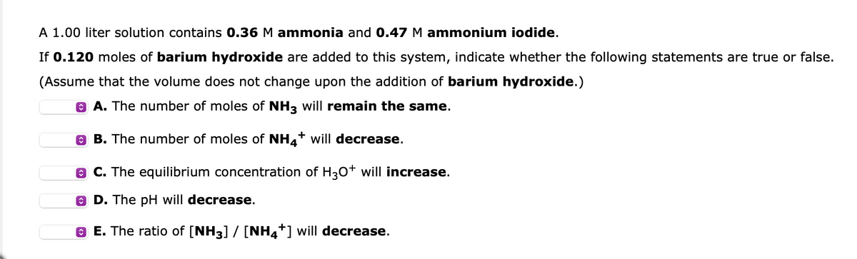 A 1.00 liter solution contains 0.36 M ammonia and 0.47 M ammonium iodide.
If 0.120 moles of barium hydroxide are added to this system, indicate whether the following statements are true or false.
(Assume that the volume does not change upon the addition of barium hydroxide.)
ⒸA. The number of moles of NH3 will remain the same.
B. The number of moles of NH4+ will decrease.
C. The equilibrium concentration of H3O+ will increase.
D. The pH will decrease.
ⒸE. The ratio of [NH3] / [NH4+] will decrease.