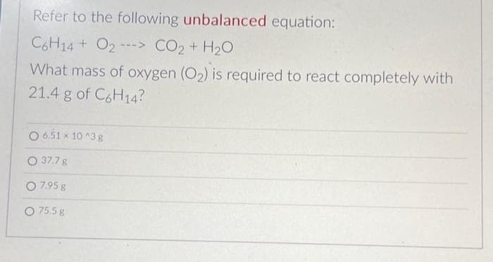 Refer to the following unbalanced equation:
CoH14 + O2 ---> CO2 + H2O
What mass of oxygen (O₂) is required to react completely with
21.4 g of C6H14?
O 6.51 x 10^3 g
O 37.7 g
0 7.95 g
O 75.5 g