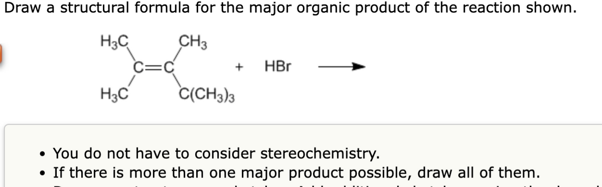 Draw a structural formula for the major organic product of the reaction shown.
H3C
CH3
H3C
+ HBr
C(CH3)3
• You do not have to consider stereochemistry.
• If there is more than one major product possible, draw all of them.