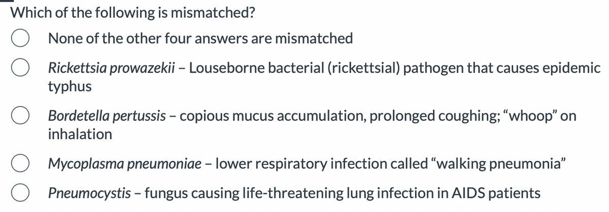 Which of the following is mismatched?
None of the other four answers are mismatched
Rickettsia prowazekii - Louseborne bacterial (rickettsial) pathogen that causes epidemic
typhus
Bordetella pertussis - copious mucus accumulation, prolonged coughing; "whoop" on
inhalation
Mycoplasma pneumoniae - lower respiratory infection called "walking pneumonia"
Pneumocystis - fungus causing life-threatening lung infection in AIDS patients