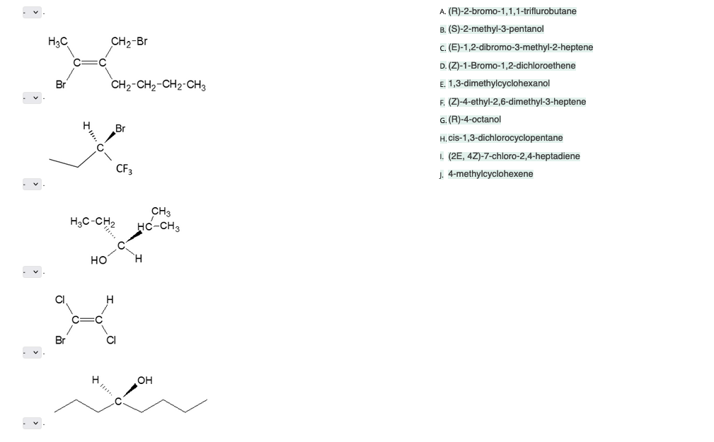 H₂C
Br
C
Br
I!!! C
C
HO
CH₂-Br
C
CH₂-CH₂-CH2-CH3
CH3
H3C-CH₂ HC-CH3
Br
H
CF:
CI
H
OH
A. (R)-2-bromo-1,1,1-triflurobutane
B. (S)-2-methyl-3-pentanol
c. (E)-1,2-dibromo-3-methyl-2-heptene
D. (Z)-1-Bromo-1,2-dichloroethene
E. 1,3-dimethylcyclohexanol
F. (Z)-4-ethyl-2,6-dimethyl-3-heptene
G. (R)-4-octanol
H. cis-1,3-dichlorocyclopentane
I. (2E, 4Z)-7-chloro-2,4-heptadiene
J. 4-methylcyclohexene
