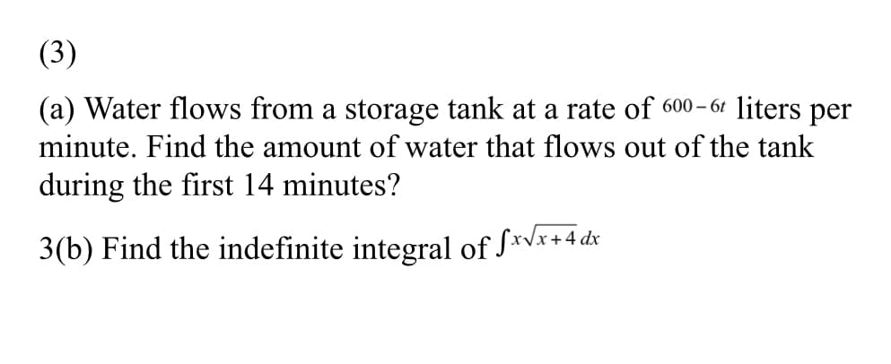 (3)
(a) Water flows from a storage tank at a rate of 600- 61 liters per
minute. Find the amount of water that flows out of the tank
during the first 14 minutes?
3(b) Find the indefinite integral of S*vx+4 dx
