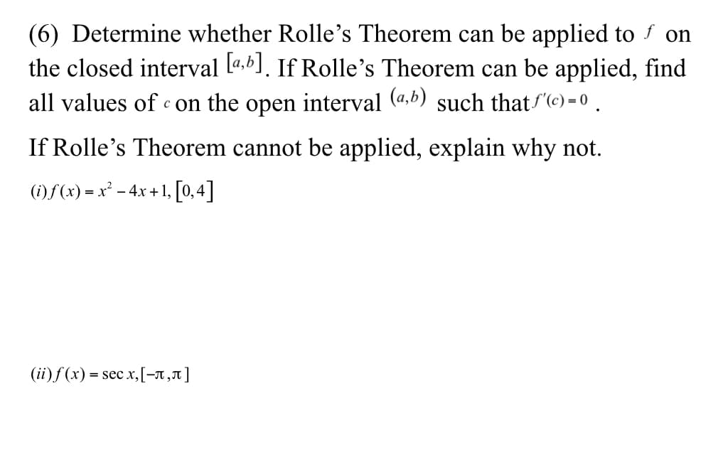 (6) Determine whether Rolle's Theorem can be applied to f on
the closed interval l4,6]. If Rolle's Theorem can be applied, find
all values of c on the open interval (4.b) such that "(c) = 0 .
If Rolle's Theorem cannot be applied, explain why not.
(i) f (x) = x² - 4x + 1, [0,4]
(ii)f (x) = sec x,[-A ,1]
