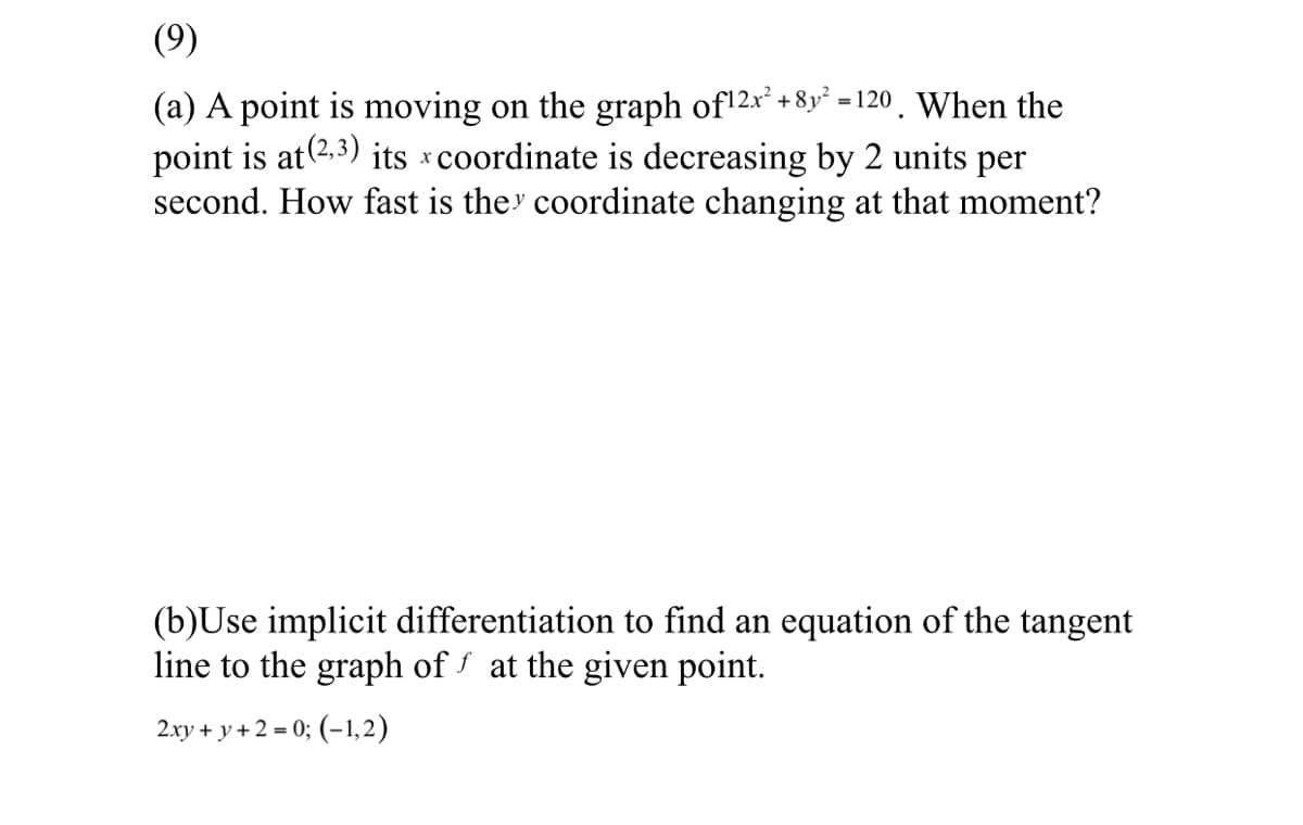 (9)
(a) A point is moving on the graph of12x* + 8y* =120 . When the
point is at(2,3) its coordinate is decreasing by 2 units per
second. How fast is they coordinate changing at that moment?
(b)Use implicit differentiation to find an equation of the tangent
line to the graph of at the given point.
2.xy + y + 2 = 0; (-1,2)
