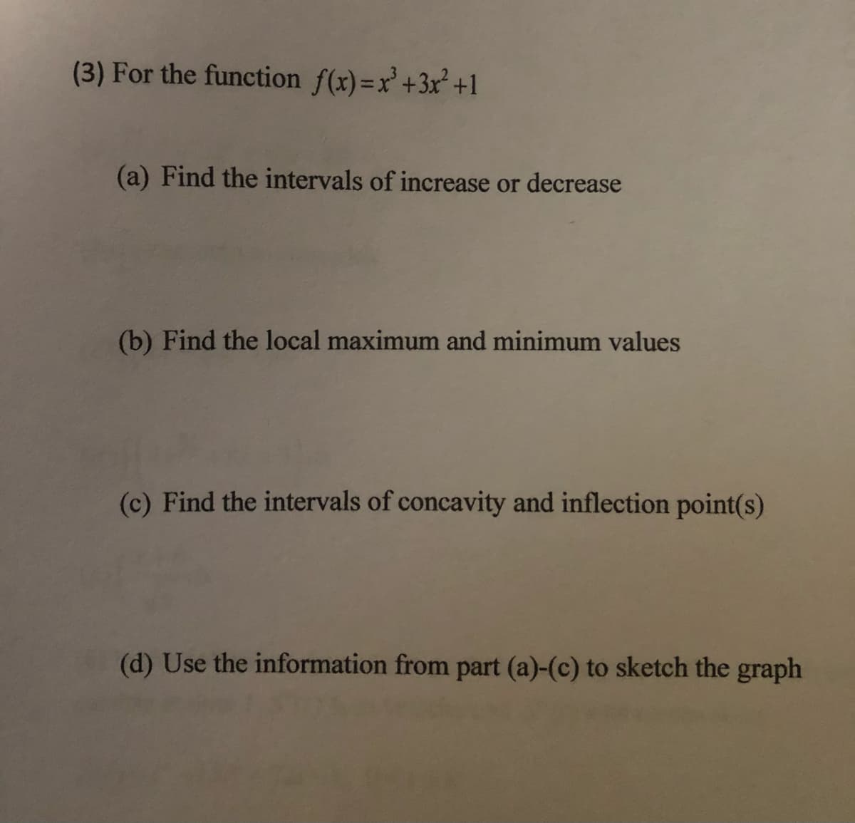 (3) For the function f(x)=x'+3x² +1
(a) Find the intervals of increase or decrease
(b) Find the local maximum and minimum values
(c) Find the intervals of concavity and inflection point(s)
(d) Use the information from part (a)-(c) to sketch the graph
