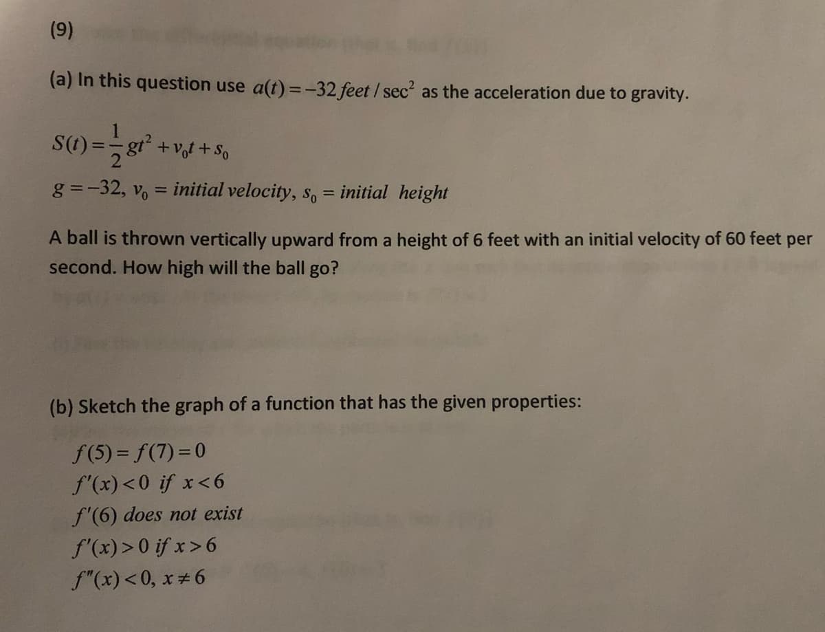 (9)
(a) In this question use a(t) =-32 feet / sec? as the acceleration due to gravity.
S(1) =
gt² +vot +So
g =-32, vo = initial velocity, so = initial height
|3D
%3D
A ball is thrown vertically upward from a height of 6 feet with an initial velocity of 60 feet per
second. How high will the ball go?
(b) Sketch the graph of a function that has the given properties:
f(5) = f(7) = 0
f'(x)<0 if x<6
f'(6) does not exist
f'(x) >0 if x>6
f"(x)<0, x#6
