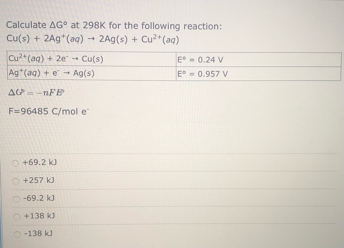 Calculate AG° at 298K for the following reaction:
Cu(s) + 2Ag*(aq)
2Ag(s) + Cu²+(aq)
Cu2+(aq) + 2e →
Cu(s)
E° = 0.24 V
Ag*(aq) + e →
Ag(s)
0.957 V
AG = –nFE
F=96485 C/mol e
O +69.2 kJ
O +257 kJ
-69.2 kJ
+138 kJ
-138 kJ
