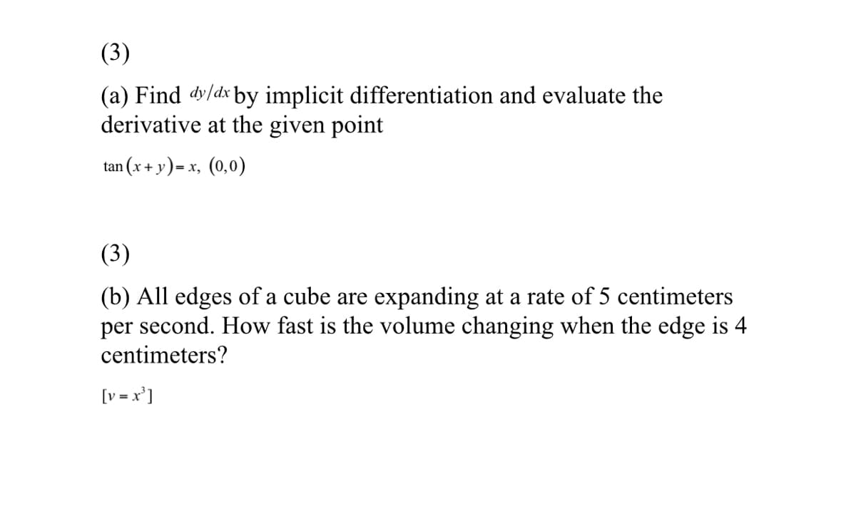 (3)
(a) Find dy/dx by implicit differentiation and evaluate the
derivative at the given point
tan (x + y)= x, (0,0)
(3)
(b) All edges of a cube are expanding at a rate of 5 centimeters
per second. How fast is the volume changing when the edge is 4
centimeters?
[v = x']
