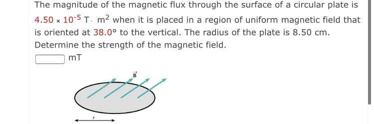 The magnitude of the magnetic flux through the surface of a circular plate is
4.50 x 10-5 T. m² when it is placed in a region of uniform magnetic field that
is oriented at 38.0° to the vertical. The radius of the plate is 8.50 cm.
Determine the strength of the magnetic field.
mT
