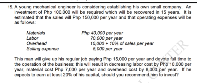 15. A young mechanical engineer is considering establishing his own small company. An
investment of Php 100,000 will be required which will be recovered in 15 years. It is
estimated that the sales will Php 150,000 per year and that operating expenses will be
as follows:
Materials
Labor
Overhead
Selling expense
Php 40,000 per year
70,000 per year
10,000 + 10% of sales per year
5,000 per year
This man will give up his regular job paying Php 15,000 per year and devote full time to
the operation of the business; this will result in decreasing labor cost by Php 10,000 per
year, material cost Php 7,000 per year and overhead cost by 8,000 per year. If he
expects to earn at least 20% of his capital, should you recommend him to invest?
TER
