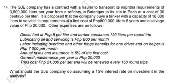 14. The GJE company has a contract with a hauler to transport its naphtha requirements of
3,600,000 liters per year from a refinery in Batangas to its site in Paco at a cost of 30
centavo per liter. It is proposed that the company buys a tanker with a capacity of 18,000
liters to service its requirements at a first cost of Php800,000, life is 6 years and a salvage
value of Php 20,000. Other expenses are as follows:
Diesel fuel at Php 5 per liter and tanker consumes 120 liters per round trip
Lubricating oil and servicing is Php 800 per month
Labor including overtime and other fringe benefits for one driver and on helper is
Php 7,000 per month
Annual taxes and insurance is 5% of the first cost
General maintenance per year is Php 20,000
Trips cost Php 21,000 per set and will be renewed every 150 round trips
What should the GJE company do assuming a 15% interest rate on investment in the
analysis?
