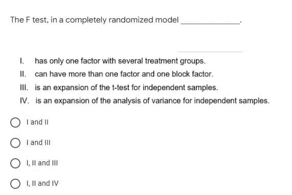 The F test, in a completely randomized model
I. has only one factor with several treatment groups.
II. can have more than one factor and one block factor.
II. is an expansion of the t-test for independent samples.
IV. is an expansion of the analysis of variance for independent samples.
I and II
O I and II
O I, Il and II
O 1, Il and IV
