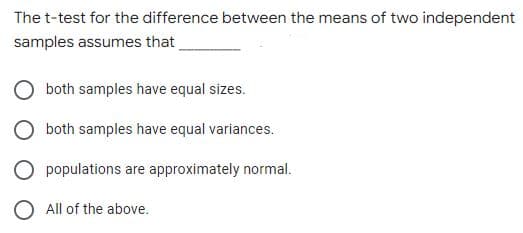 The t-test for the difference between the means of two independent
samples assumes that
both samples have equal sizes.
both samples have equal variances.
O populations are approximately normal.
O All of the above.
