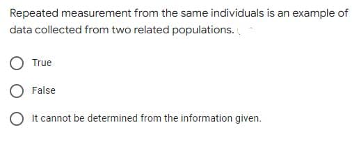 Repeated measurement from the same individuals is an example of
data collected from two related populations.
True
False
O It cannot be determined from the information given.
