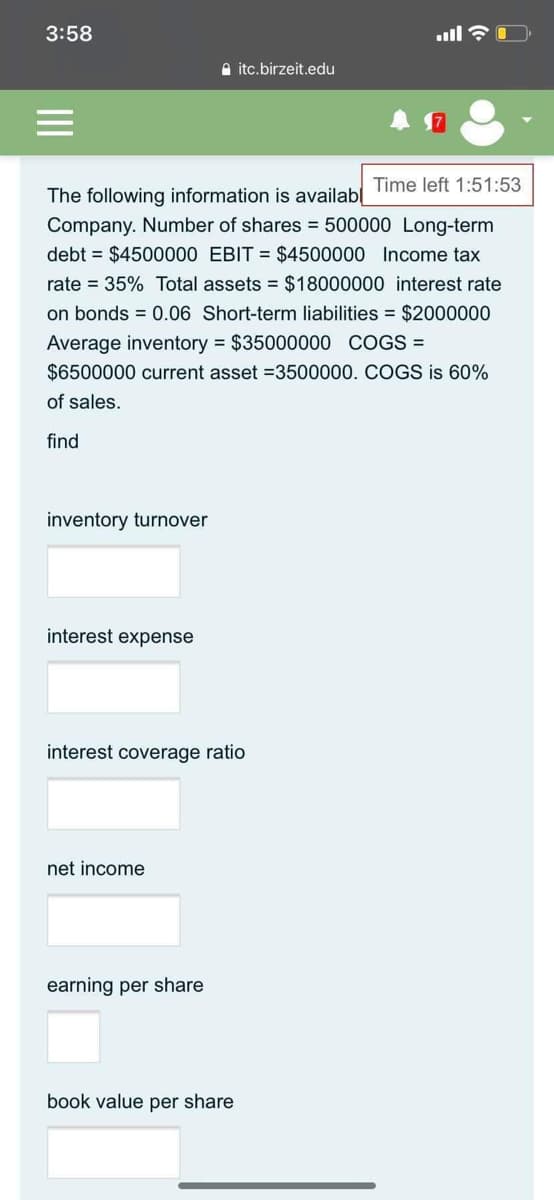 3:58
A itc.birzeit.edu
Time left 1:51:53
The following information is availab
Company. Number of shares = 500000 Long-term
debt = $4500000 EBIT = $4500000 Income tax
rate = 35% Total assets = $18000000 interest rate
on bonds = 0.06 Short-term liabilities = $2000000
Average inventory = $35000000 COGS =
$6500000 current asset =3500000. COGS is 60%
of sales.
find
inventory turnover
interest expense
interest coverage ratio
net income
earning per share
book value per share
