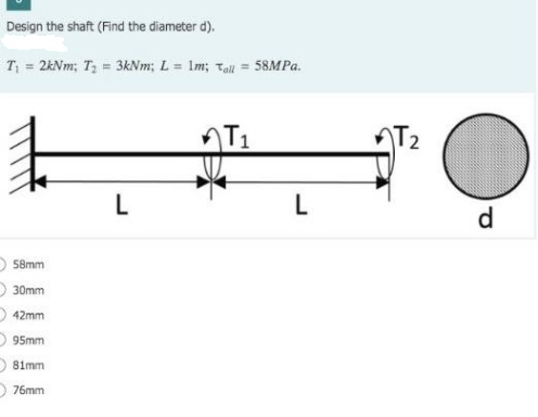 Design the shaft (Find the diameter d).
T = 2kNm; T, = 3kNm; L = Im; Tall = 58MP..
L
d
O 58mm
O 30mm
O 42mm
O 95mm
81mm
D 76mm
