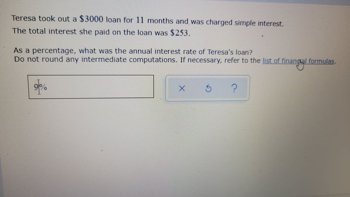 Teresa took out a $3000 loan for 11 months and was charged simple interest.
The total interest she paid on the loan was $253.
As a percentage, what was the annual interest rate of Teresa's loan?
Do not round any intermediate computations. If necessary, refer to the list of finangal formulas.
9/0
の
