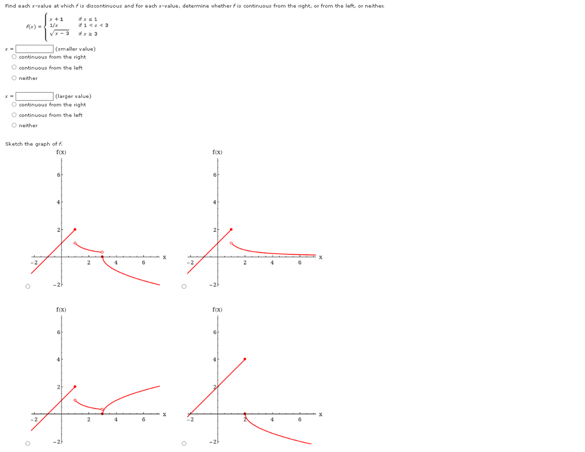 Find each x-value at which f is discontinuous and for each x-value, determine whether f is continuous from the right, or from the left, or neither.
x +1
if x s1
(x) = { 1/x
Vx - 3
if 1 <x < 3
if x z 3
|(smaller value)
O continuous from the right
O continuous from the left
O neither
(larger value)
O continuous from the right
O continuous from the left
O neither
Sketch the graph of f.
f(x)
f(x)
6
4
4
2
4.
6
-2
4
-2h
f(x)
f(x)
6
6
4
4
2
4
6
