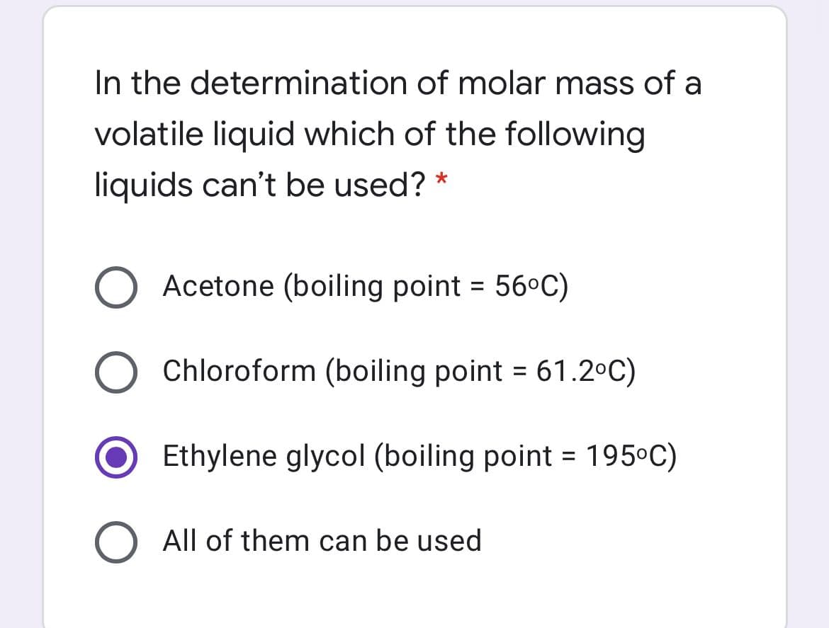 In the determination of molar mass of a
volatile liquid which of the following
liquids can't be used? *
O Acetone (boiling point = 56°C)
Chloroform (boiling point = 61.2°C)
Ethylene glycol (boiling point = 195°C)
%3D
All of them can be used
