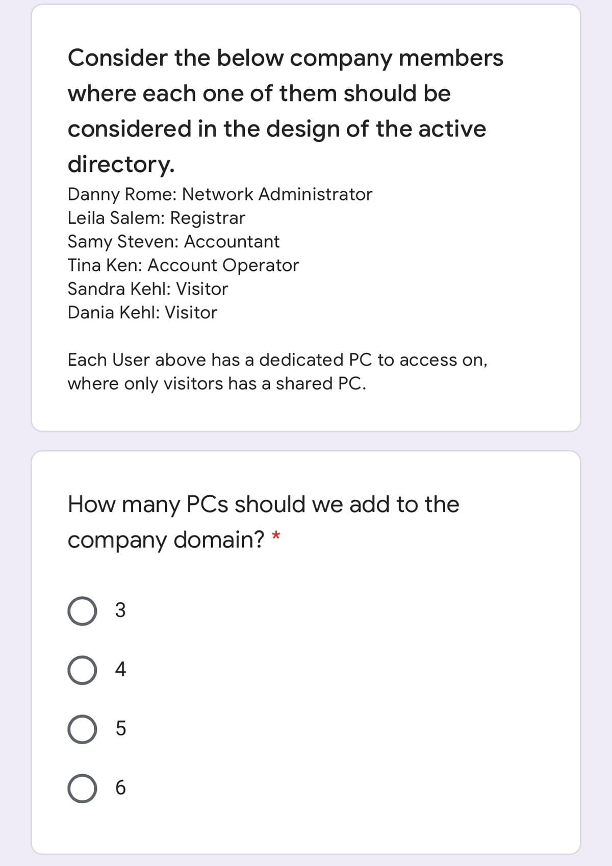 Consider the below company members
where each one of them should be
considered in the design of the active
directory.
Danny Rome: Network Administrator
Leila Salem: Registrar
Samy Steven: Accountant
Tina Ken: Account Operator
Sandra Kehl: Visitor
Dania Kehl: Visitor
Each User above has a dedicated PC to access on,
where only visitors has a shared PC.
How many PCs should we add to the
company domain? *
4
O 5
O 6
