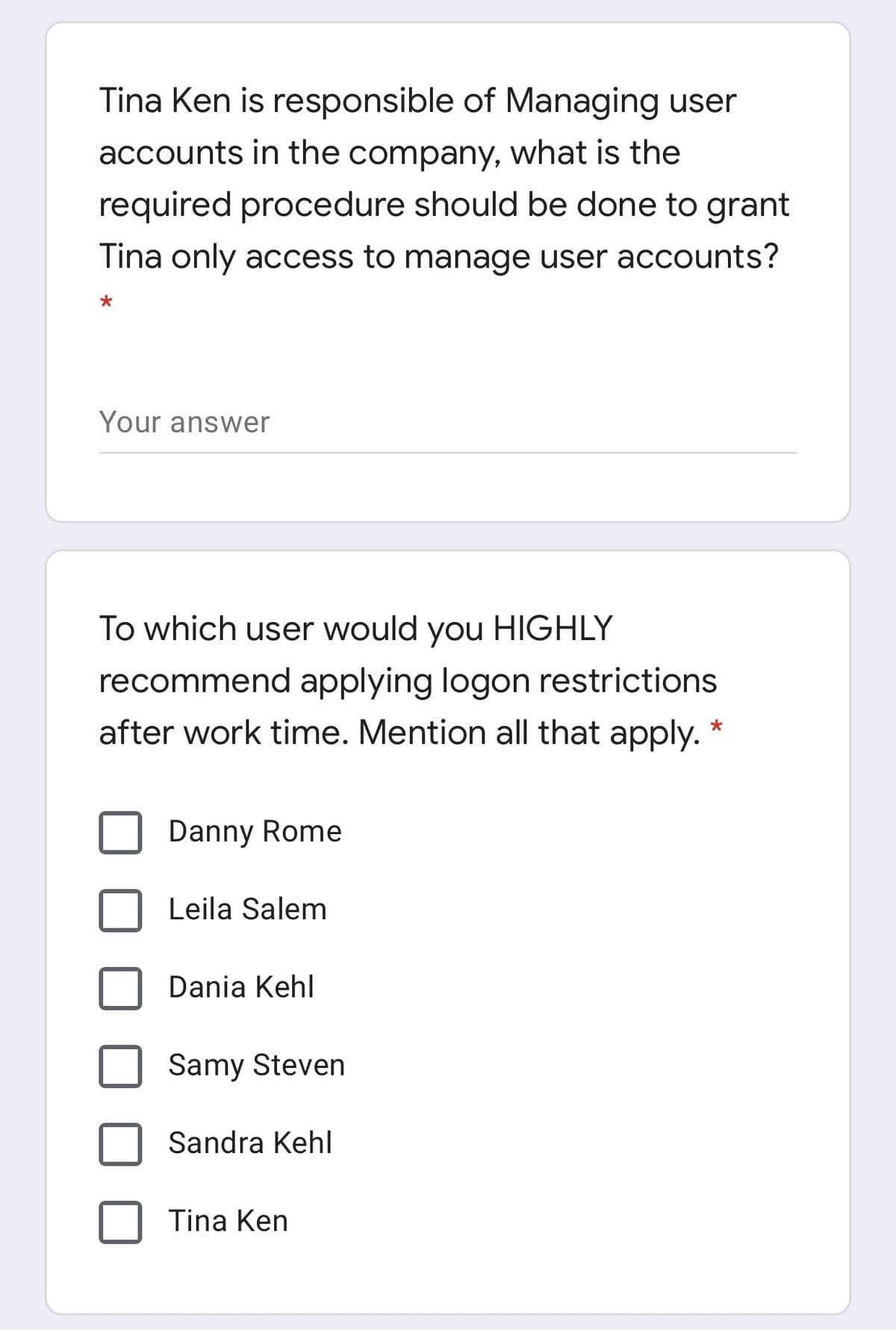 Tina Ken is responsible of Managing user
accounts in the company, what is the
required procedure should be done to grant
Tina only access to manage user accounts?
Your answer
To which user would you HIGHLY
recommend applying logon restrictions
after work time. Mention all that apply.
Danny Rome
Leila Salem
Dania Kehl
Samy Steven
Sandra Kehl
Tina Ken
