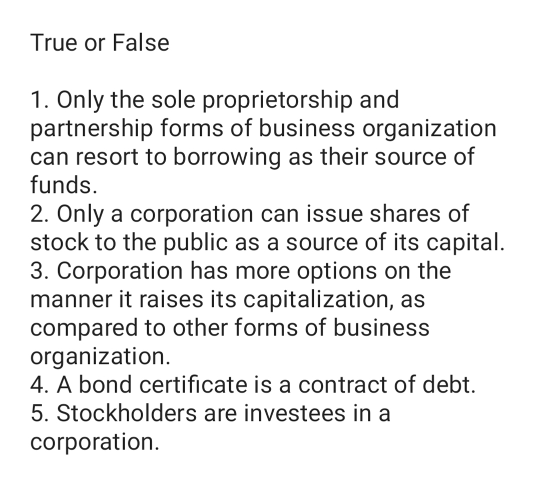 True or False
1. Only the sole proprietorship and
partnership forms of business organization
can resort to borrowing as their source of
funds.
2. Only a corporation can issue shares of
stock to the public as a source of its capital.
3. Corporation has more options on the
manner it raises its capitalization, as
compared to other forms of business
organization.
4. A bond certificate is a contract of debt.
5. Stockholders are investees in a
corporation.
