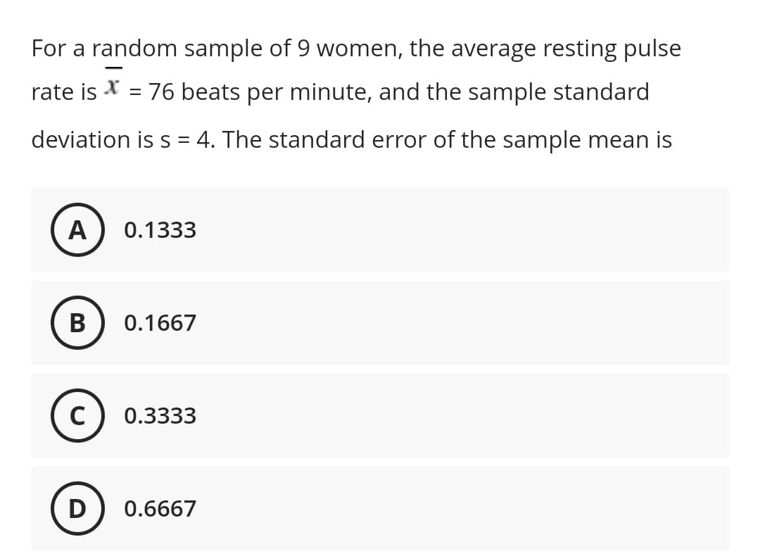 For a random sample of 9 women, the average resting pulse
rate is = 76 beats per minute, and the sample standard
deviation is s = 4. The standard error of the sample mean is
A
0.1333
B
0.1667
C
0.3333
D
0.6667