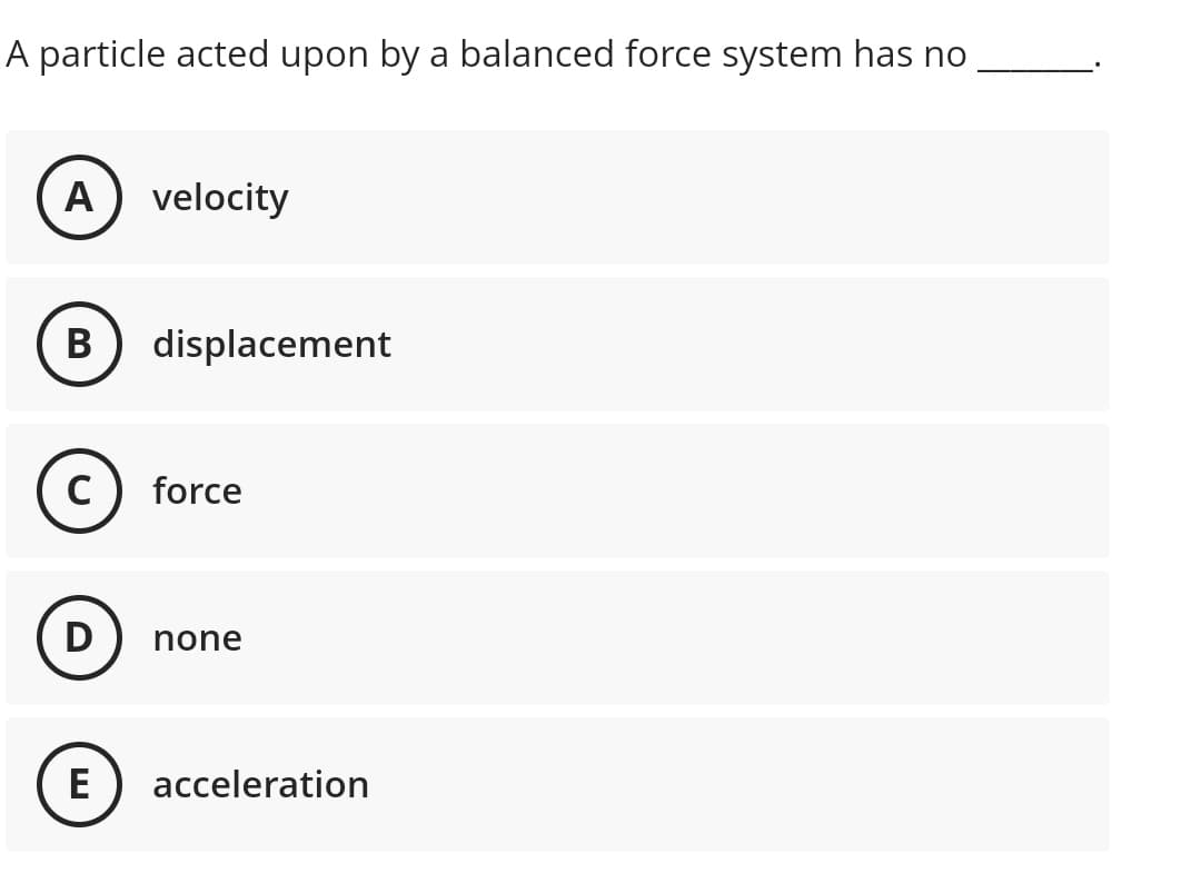 A particle acted upon by a balanced force system has no
A
velocity
B displacement
C
force
D
none
E
acceleration
