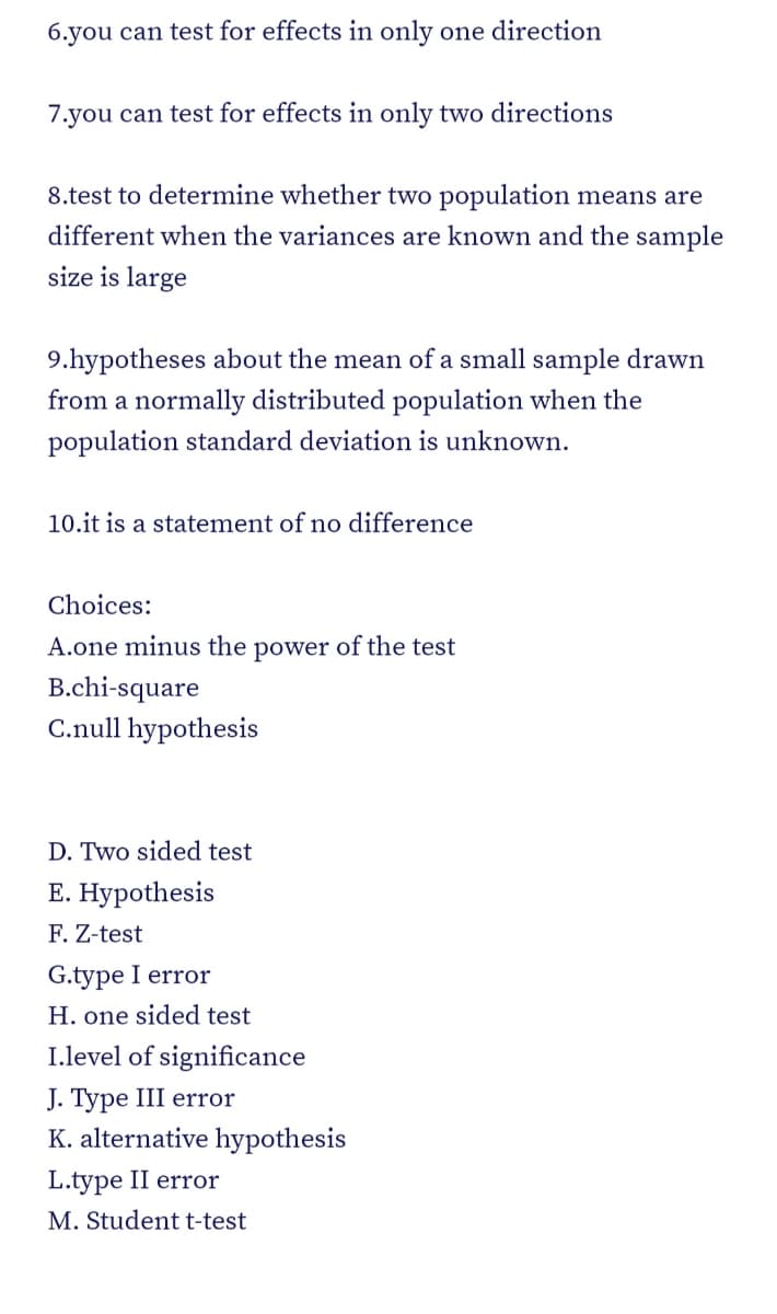 6.you can test for effects in only one direction
7.you can test for effects in only two directions
8.test to determine whether two population means are
different when the variances are known and the sample
size is large
9.hypotheses about the mean of a small sample drawn
from a normally distributed population when the
population standard deviation is unknown.
10.it is a statement of no difference
Choices:
A.one minus the power of the test
B.chi-square
C.null hypothesis
D. Two sided test
E. Hypothesis
F. Z-test
G.type I error
H. one sided test
I.level of significance
J. Type III error
K. alternative hypothesis
L.type II error
M. Student t-test