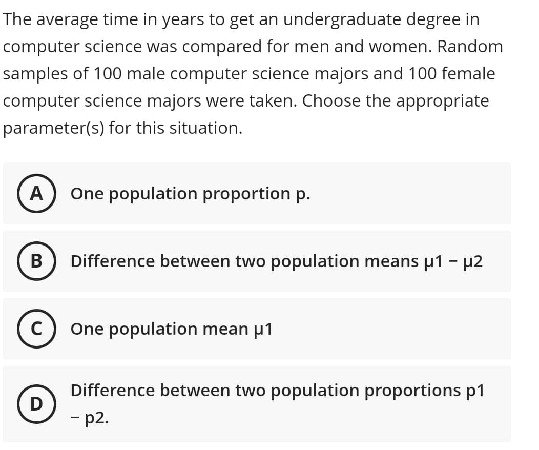 The average time in years to get an undergraduate degree in
computer science was compared for men and women. Random
samples of 100 male computer science majors and 100 female
computer science majors were taken. Choose the appropriate
parameter(s) for this situation.
A
One population proportion p.
B
Difference between two population means μ1 - μ2
C) One population mean μ1
Difference between two population proportions p1
D
-p2.