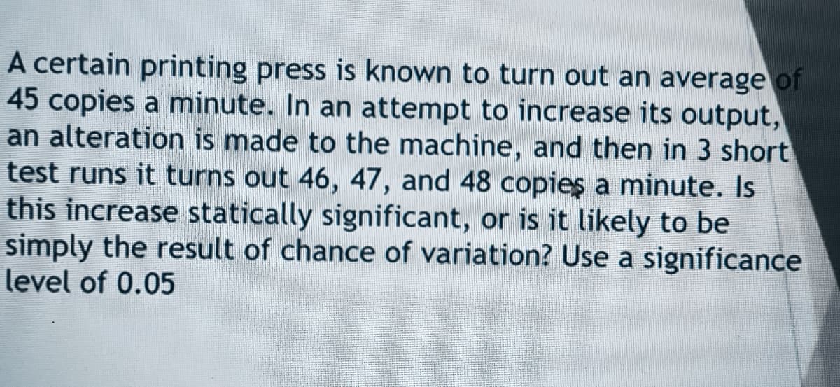 A certain printing press is known to turn out an average of
45 copies a minute. In an attempt to increase its output,
an alteration is made to the machine, and then in 3 short
test runs it turns out 46, 47, and 48 copies a minute. Is
this increase statically significant, or is it likely to be
simply the result of chance of variation? Use a significance
level of 0.05