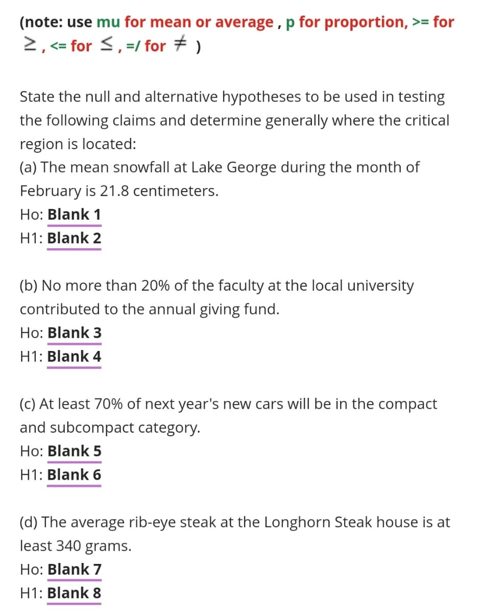 (note: use mu for mean or average, p for proportion, >= for
>, <= for ≤, =/ for ‡ )
State the null and alternative hypotheses to be used in testing
the following claims and determine generally where the critical
region is located:
(a) The mean snowfall at Lake George during the month of
February is 21.8 centimeters.
Ho: Blank 1
H1: Blank 2
(b) No more than 20% of the faculty at the local university
contributed to the annual giving fund.
Ho: Blank 3
H1: Blank 4
(c) At least 70% of next year's new cars will be in the compact
and subcompact category.
Ho: Blank 5
H1: Blank 6
(d) The average rib-eye steak at the Longhorn Steak house is at
least 340 grams.
Ho: Blank 7
H1: Blank 8