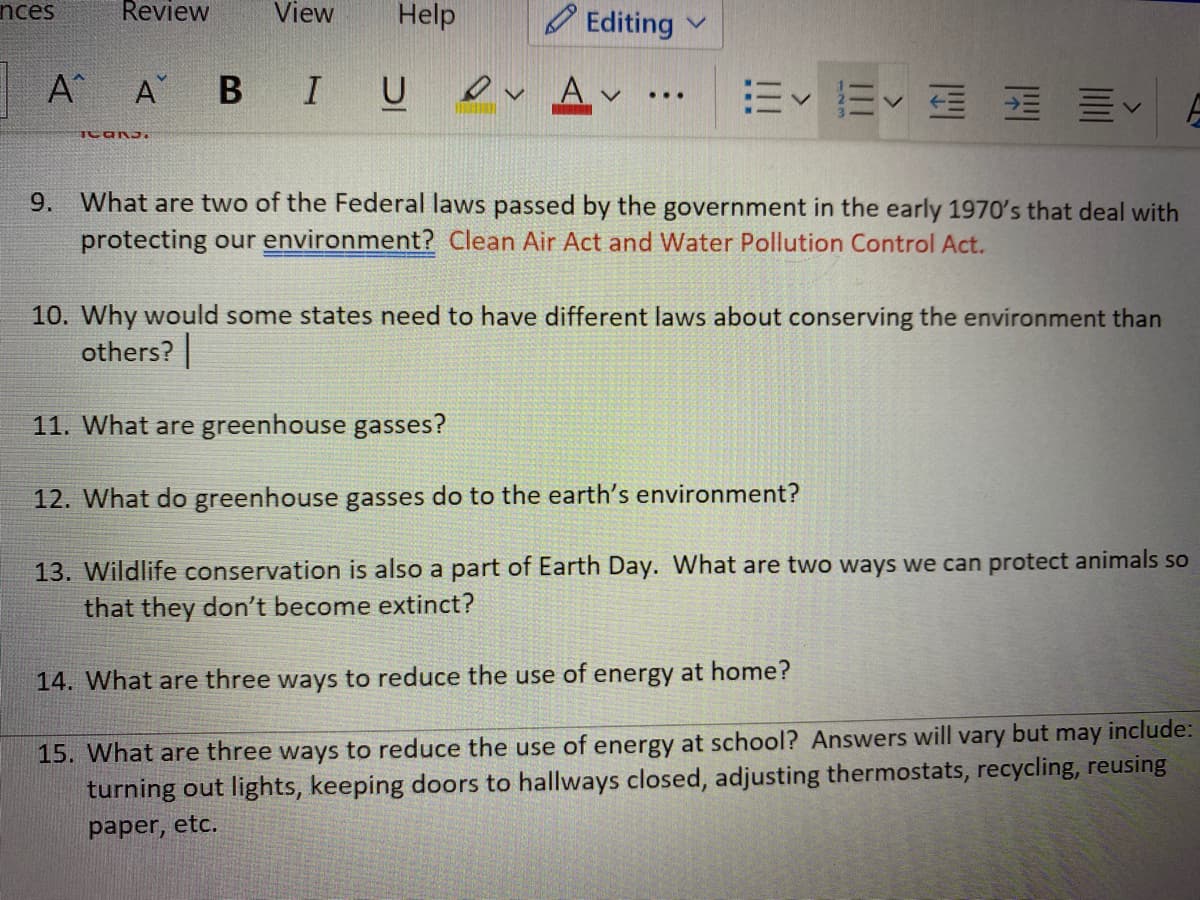Review
View
Help
nces
O Editing
A
B IU ev Av
E E E E E
A
E
...
9. What are two of the Federal laws passed by the government in the early 1970's that deal with
protecting our environment? Clean Air Act and Water Pollution Control Act.
10. Why would some states need to have different laws about conserving the environment than
others?
11. What are greenhouse gasses?
12. What do greenhouse gasses do to the earth's environment?
13. Wildlife conservation is also a part of Earth Day. What are two ways we can protect animals so
that they don't become extinct?
14. What are three ways to reduce the use of energy at home?
vary but
may
include:
15. What are three ways to reduce the use of energy at school? Answers will
turning out lights, keeping doors to hallways closed, adjusting thermostats, recycling, reusing
paper, etc.
