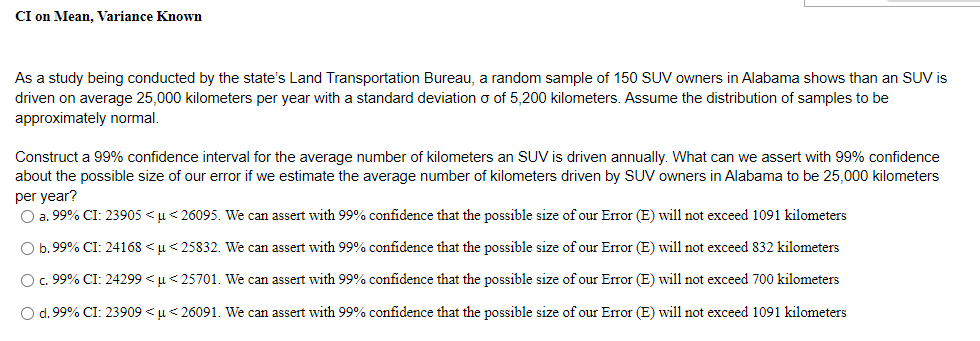 CI on Mean, Variance Known
As a study being conducted by the state's Land Transportation Bureau, a random sample of 150 SUV owners in Alabama shows than an SUV is
driven on average 25,000 kilometers per year with a standard deviation o of 5,200 kilometers. Assume the distribution of samples to be
approximately normal.
Construct a 99% confidence interval for the average number of kilometers an SUV is driven annually. What can we assert with 99% confidence
about the possible size of our error if we estimate the average number of kilometers driven by SUV owners in Alabama to be 25.000 kilometers
per year?
O a. 99% CI: 23905 <u< 26095. We can assert with 99% confidence that the possible size of our Error (E) will not exceed 1091 kilometers
O b. 99% CI: 24168 < u< 25832. We can assert with 99% confidence that the possible size of our Error (E) will not exceed 832 kilometers
Oc. 99% CI: 24299 < u< 25701. We can assert with 99% confidence that the possible size of our Error (E) will not exceed 700 kilometers
O d. 99% CI: 23909 <u< 26091. We can assert with 99% confidence that the possible size of our Error (E) will not exceed 1091 kilometers
